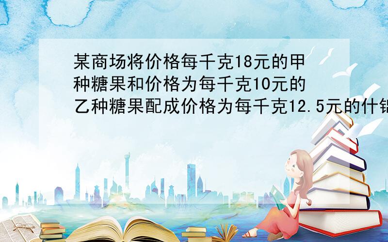 某商场将价格每千克18元的甲种糖果和价格为每千克10元的乙种糖果配成价格为每千克12.5元的什锦糖果40千克问甲乙两种糖果各需要多少千克一项工作小红单独完成需要10小时,小英单独完成需