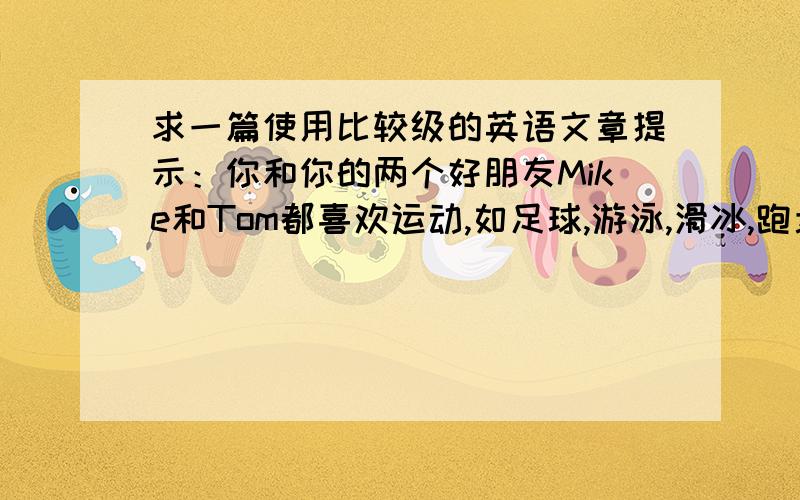 求一篇使用比较级的英语文章提示：你和你的两个好朋友Mike和Tom都喜欢运动,如足球,游泳,滑冰,跑步,跳远.但是你们三个人高矮轻重各不相同,对各种运动的爱好程度和水平也有差异.70个词左