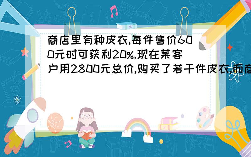 商店里有种皮衣,每件售价600元时可获利20%,现在某客户用2800元总价,购买了若干件皮衣,而商家仍有12%的利润,问：客户买了几件皮衣?请用方程解.