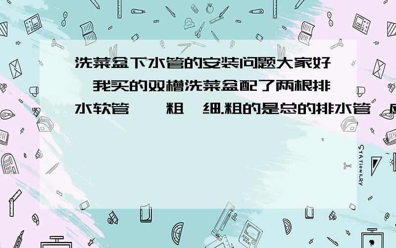 洗菜盆下水管的安装问题大家好,我买的双槽洗菜盆配了两根排水软管,一粗一细.粗的是总的排水管,应该和厨房的下水道相接,那个细软管的一端接在水槽下的粗管子上（双水槽,配了两个大粗