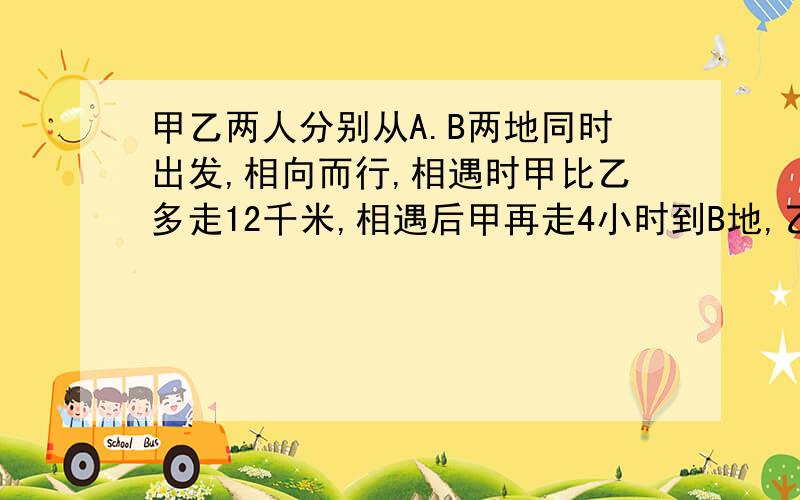 甲乙两人分别从A.B两地同时出发,相向而行,相遇时甲比乙多走12千米,相遇后甲再走4小时到B地,乙再走9小时到A地,求AB两地的距离和甲乙两人的速度.麻烦列出方程,再解.只能设一个或二个未知数