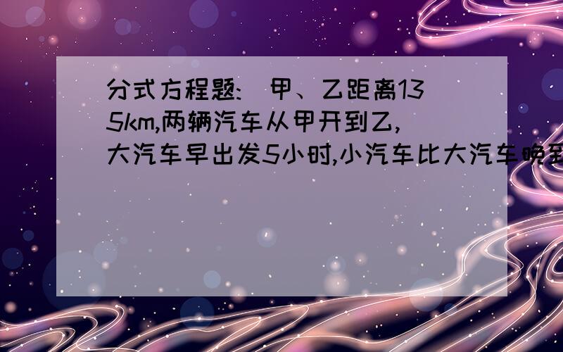 分式方程题:）甲、乙距离135km,两辆汽车从甲开到乙,大汽车早出发5小时,小汽车比大汽车晚到30分钟,已知小汽车和大汽车的速度比为5:2,求两辆汽车的速度~