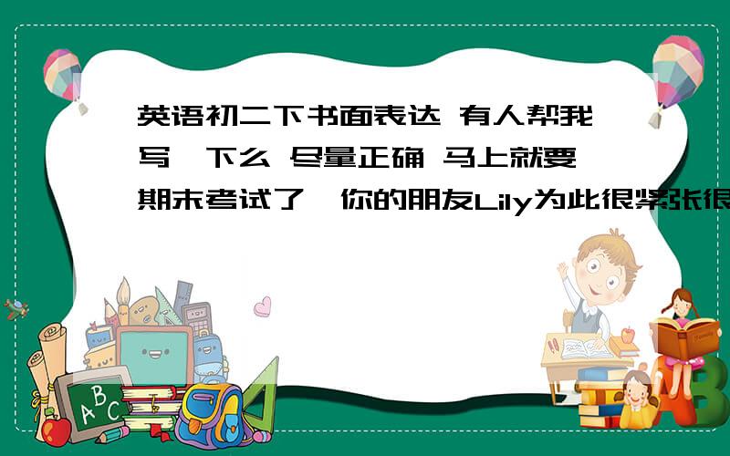 英语初二下书面表达 有人帮我写一下么 尽量正确 马上就要期末考试了,你的朋友Lily为此很紧张很忧虑,她很想在考试中取得好成绩,可又不知道该怎么克服紧张情绪,又该如何为考试做准备.因