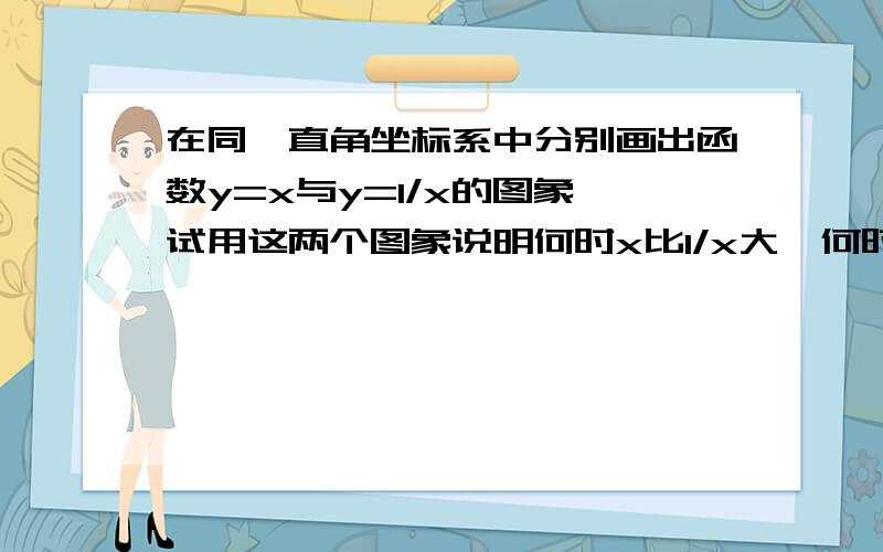 在同一直角坐标系中分别画出函数y=x与y=1/x的图象,试用这两个图象说明何时x比1/x大,何时x比1/x小.