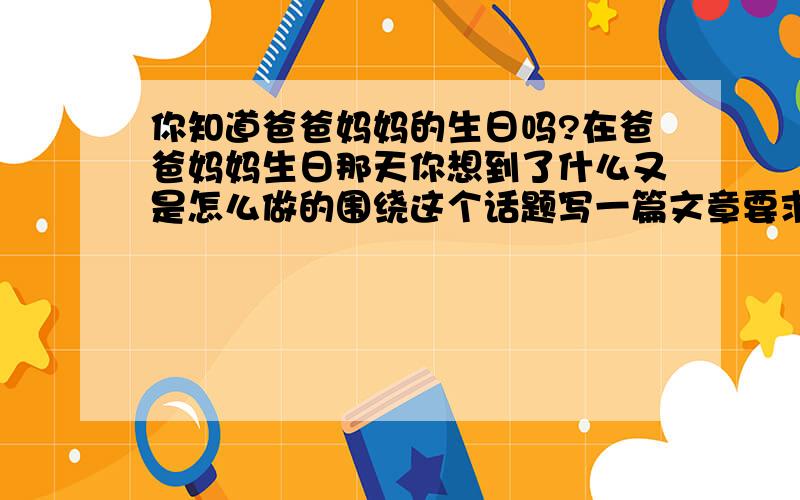 你知道爸爸妈妈的生日吗?在爸爸妈妈生日那天你想到了什么又是怎么做的围绕这个话题写一篇文章要求700字