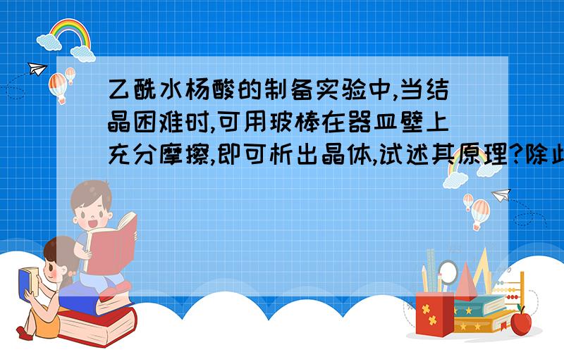 乙酰水杨酸的制备实验中,当结晶困难时,可用玻棒在器皿壁上充分摩擦,即可析出晶体,试述其原理?除此之外,还有什么方法可以让其快速结晶?