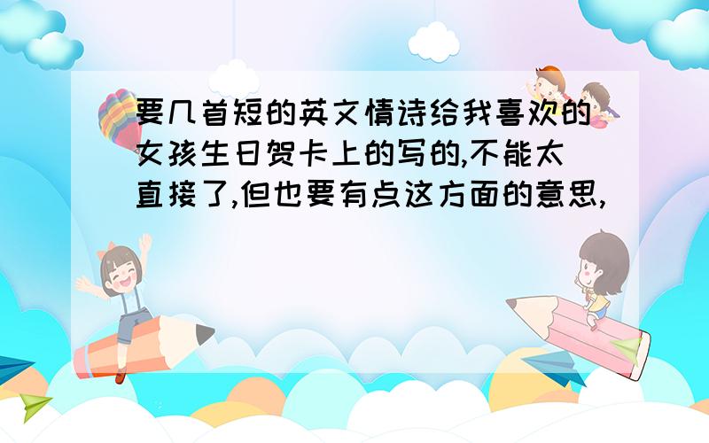 要几首短的英文情诗给我喜欢的女孩生日贺卡上的写的,不能太直接了,但也要有点这方面的意思,