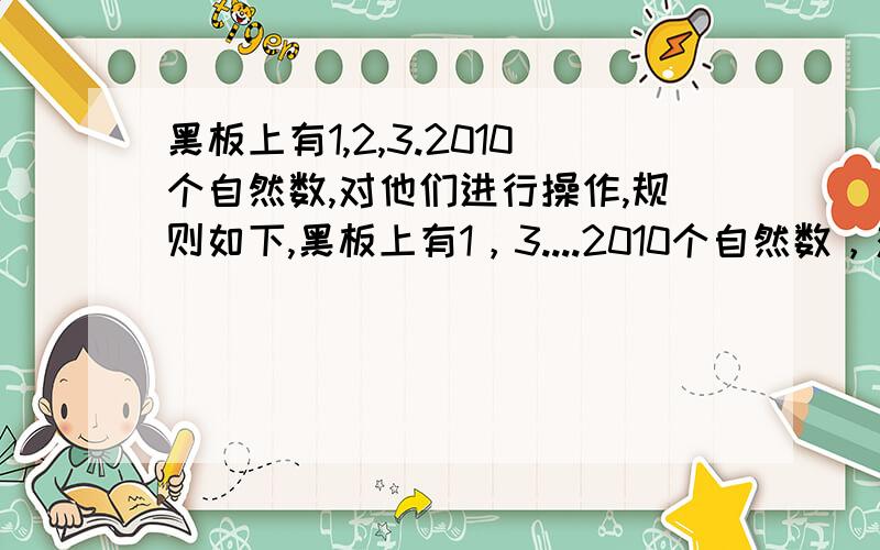 黑板上有1,2,3.2010个自然数,对他们进行操作,规则如下,黑板上有1，3....2010个自然数，对他们进行操作,规则如下，每次擦掉3个数，在添上所擦掉三数之和的个位数字，若经过1004次操作后，发