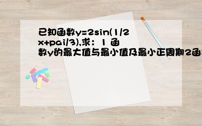 已知函数y=2sin(1/2x+pai/3),求：1 函数y的最大值与最小值及最小正周期2函数y的单调递增区间.