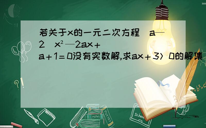 若关于x的一元二次方程（a—2）x²—2ax＋a＋1＝0没有实数解,求ax＋3＞0的解集（用含a的式子表示）