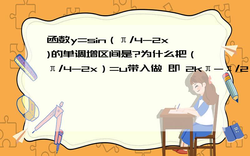 函数y=sin（π/4-2x)的单调增区间是?为什么把（π/4-2x）=u带入做 即 2kπ-π/2≤ （π/4-2x） ≤2kπ+π/2是错误的?和把函数化简成-sin(2x-π/4)再代入得的值不一样?上面有个错误 第一行的不等式为2kπ+π/