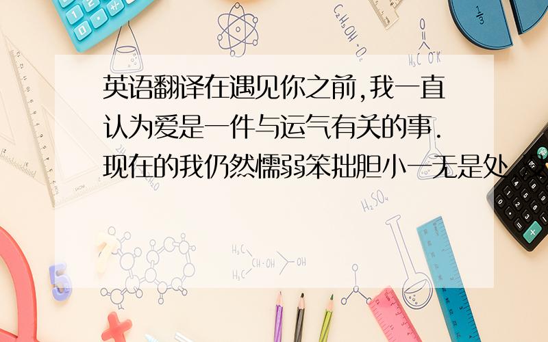 英语翻译在遇见你之前,我一直认为爱是一件与运气有关的事.现在的我仍然懦弱笨拙胆小一无是处,没法变成让你不用担心的女孩；你用温暖建筑起来的回忆仍然构筑不起我对自己的信赖；然