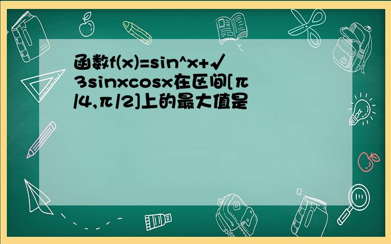 函数f(x)=sin^x+√3sinxcosx在区间[π/4,π/2]上的最大值是