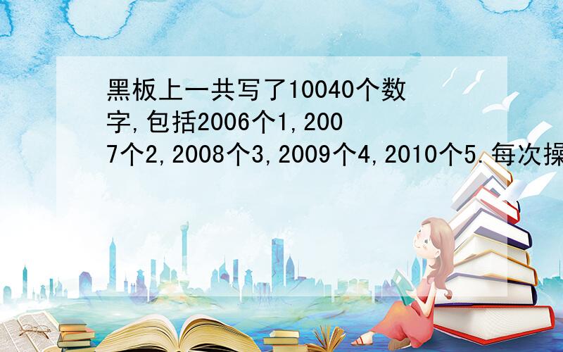 黑板上一共写了10040个数字,包括2006个1,2007个2,2008个3,2009个4,2010个5.每次操作都擦去其中4个不同的数字并写上第五种数字（例如擦去1、2、3、4各1个,写上一个5；或擦去2、3、4、5各1个,写上一