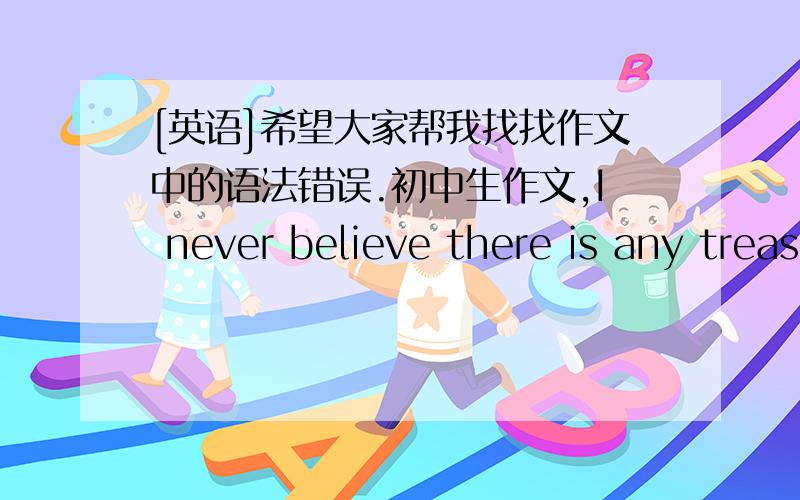 [英语]希望大家帮我找找作文中的语法错误.初中生作文,I never believe there is any treasure that people can find it.If somebody find it so many years later,they must has been corrupted.So I never hope I can find it.but in fact ,we