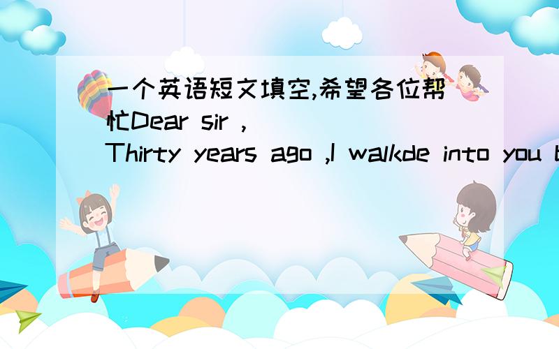 一个英语短文填空,希望各位帮忙Dear sir ,   Thirty years ago ,I walkde into you bakey and asked for some loaves of bread to sell,At that time ,I was 12 years old,A young lady s-------me that day,she gave me five loaves and wished me good