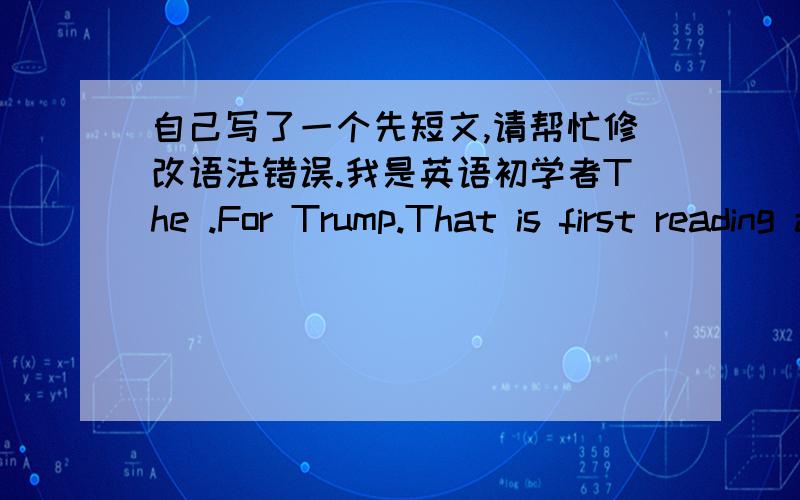 自己写了一个先短文,请帮忙修改语法错误.我是英语初学者The .For Trump.That is first reading a English book for me.Although my English not good,but i feel very expective.For now,someone must be want to know how can I understand a