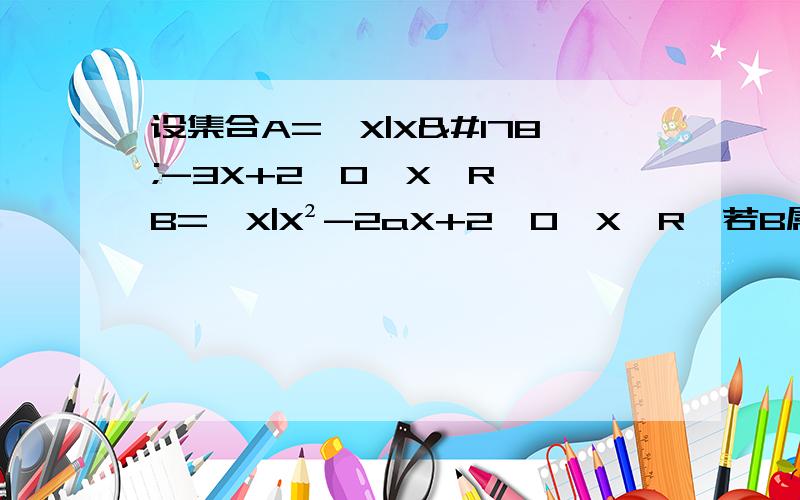 设集合A={X|X²-3X+2≤0,X∈R},B={X|X²-2aX+2≤0,X∈R}若B属于A 求实数a的取值范围