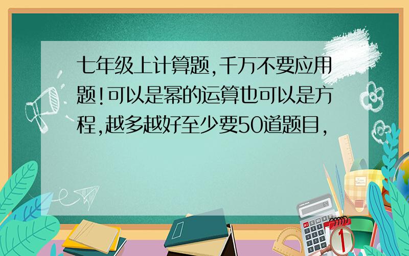 七年级上计算题,千万不要应用题!可以是幂的运算也可以是方程,越多越好至少要50道题目,