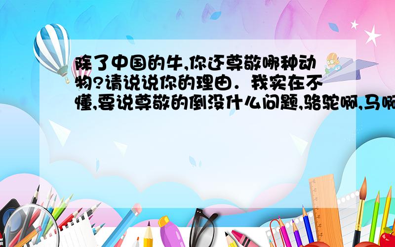 除了中国的牛,你还尊敬哪种动物?请说说你的理由．我实在不懂,要说尊敬的倒没什么问题,骆驼啊,马啊什么的,就是不好说理由