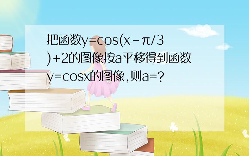 把函数y=cos(x-π/3)+2的图像按a平移得到函数y=cosx的图像,则a=?