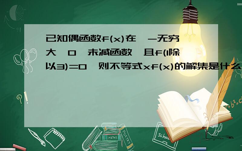 已知偶函数f(x)在【-无穷大,0】未减函数,且f(1除以3)=0,则不等式xf(x)的解集是什么