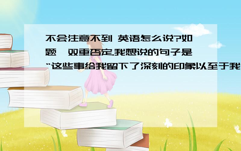 不会注意不到 英语怎么说?如题,双重否定.我想说的句子是“这些事给我留下了深刻的印象以至于我没法注意不到他”我写的All of these impressed me so much that I can not .