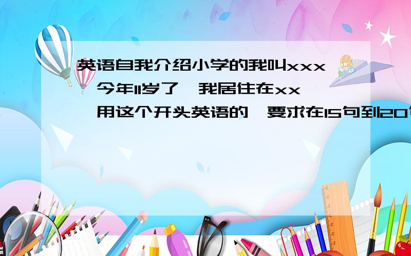 英语自我介绍小学的我叫xxx,今年11岁了,我居住在xx,用这个开头英语的,要求在15句到20句之间.