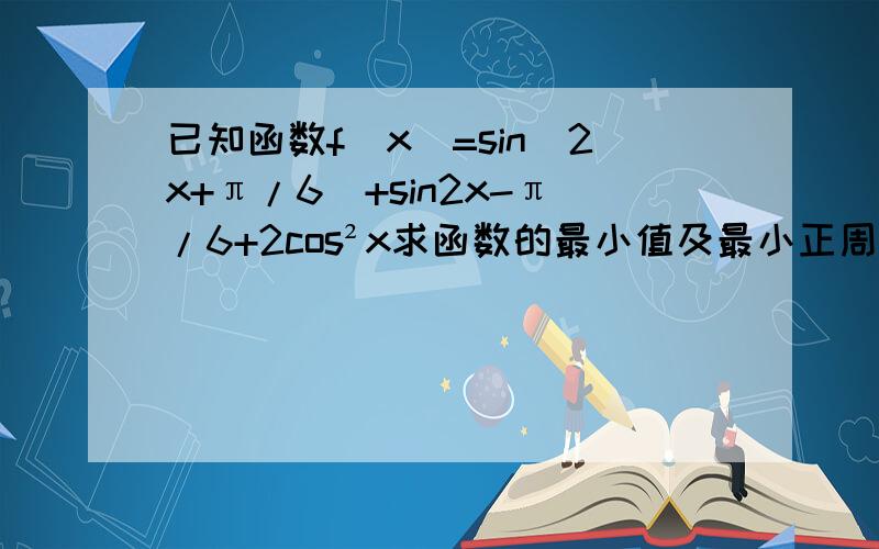 已知函数f(x)=sin(2x+π/6)+sin2x-π/6+2cos²x求函数的最小值及最小正周期