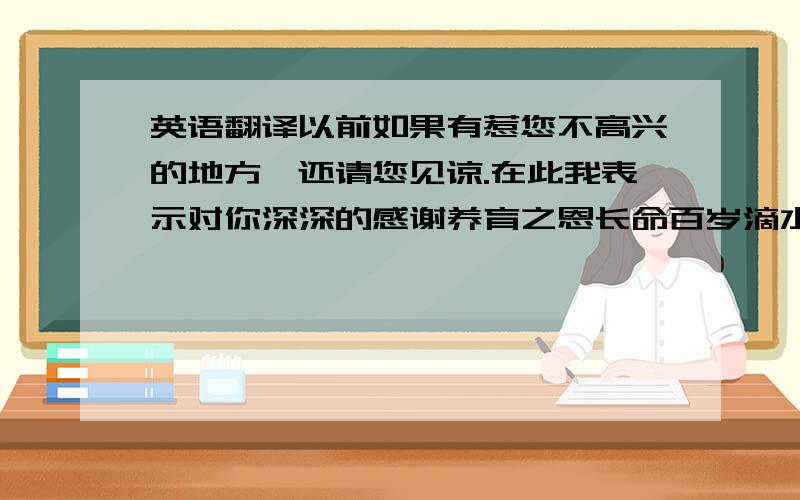 英语翻译以前如果有惹您不高兴的地方,还请您见谅.在此我表示对你深深的感谢养育之恩长命百岁滴水之恩当涌泉相报付出了所有的心血一定要很标准的!手工翻译的!语法要正确!