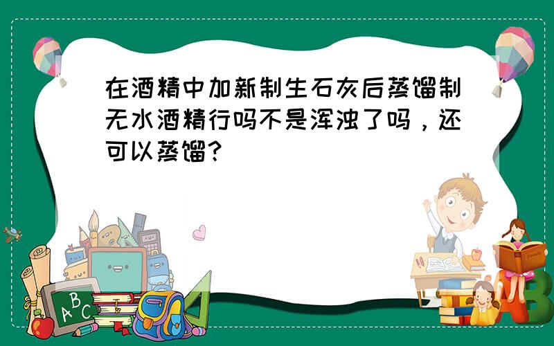 在酒精中加新制生石灰后蒸馏制无水酒精行吗不是浑浊了吗，还可以蒸馏？