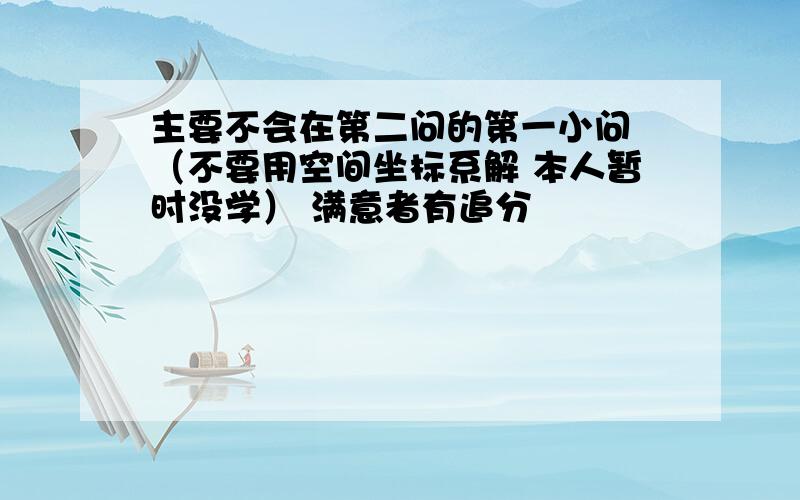 主要不会在第二问的第一小问 （不要用空间坐标系解 本人暂时没学） 满意者有追分