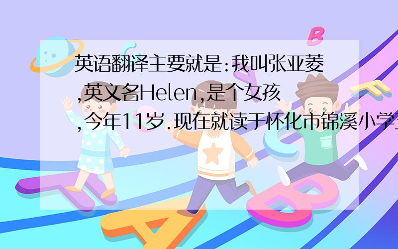 英语翻译主要就是:我叫张亚菱,英文名Helen,是个女孩,今年11岁.现在就读于怀化市锦溪小学五三班.我的爱好有画画,看书,听歌等等.我有两个特别好的爸爸妈妈,他们对我很好,我也十分爱他们.我