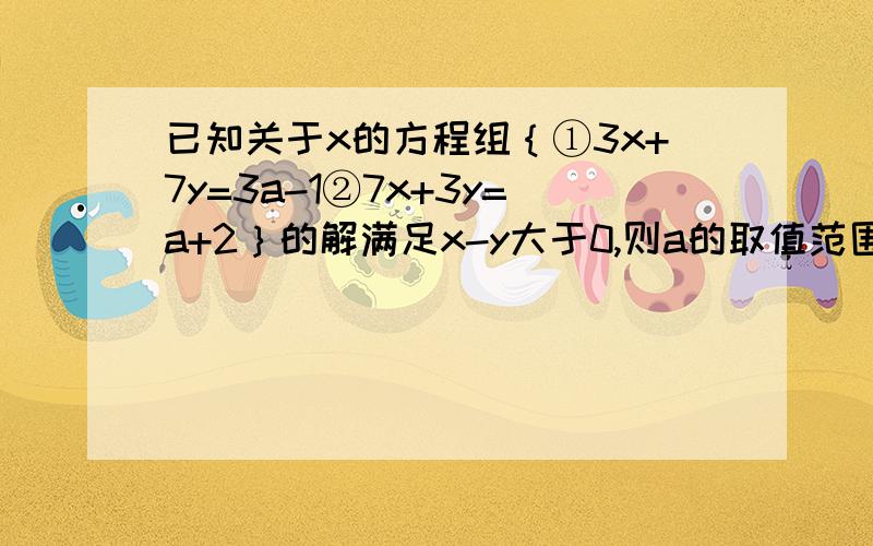 已知关于x的方程组｛①3x+7y=3a-1②7x+3y=a+2｝的解满足x-y大于0,则a的取值范围是------O(∩_∩)O谢谢