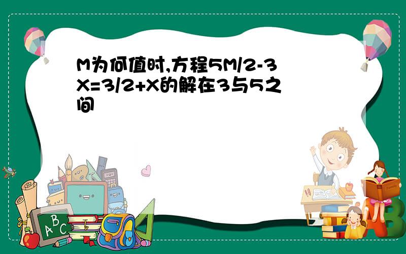 M为何值时,方程5M/2-3X=3/2+X的解在3与5之间