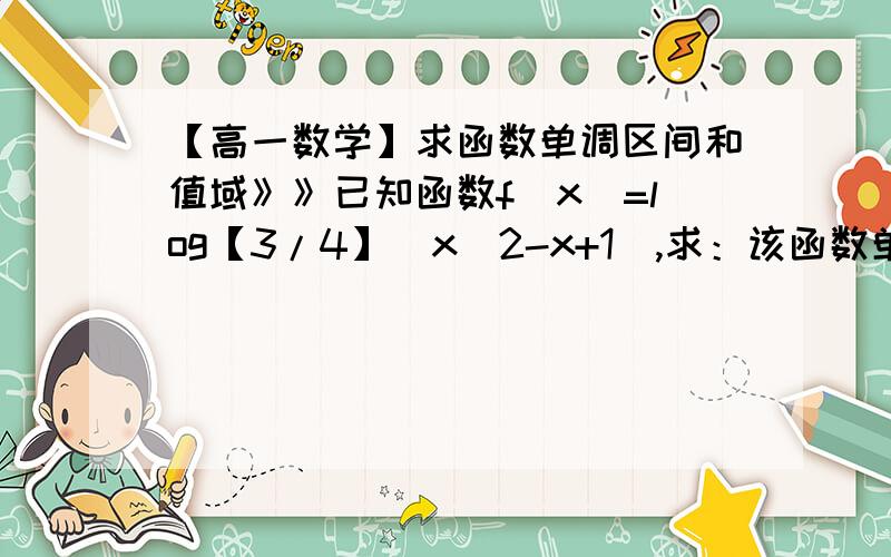 【高一数学】求函数单调区间和值域》》已知函数f(x)=log【3/4】(x^2-x+1),求：该函数单调区间和值域是多少?要列出全过程和适当做些说明,【3/4】是底数3/4谢谢!