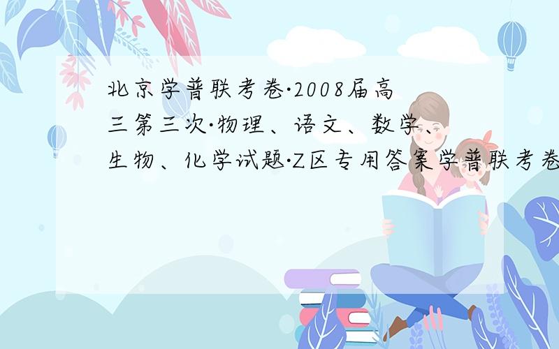 北京学普联考卷·2008届高三第三次·物理、语文、数学、生物、化学试题·Z区专用答案学普联考卷·2008届高三第三次·物理、语文、数学、生物、化学试题·Z区专用答案及试卷