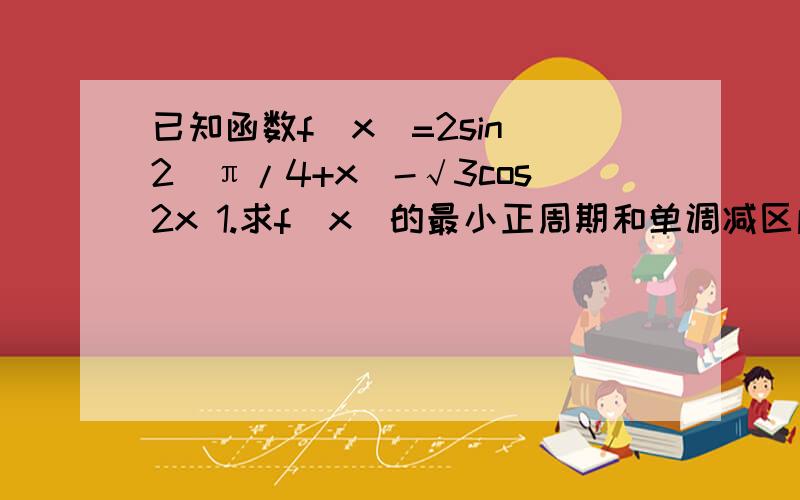 已知函数f(x)=2sin^2(π/4+x)-√3cos2x 1.求f(x)的最小正周期和单调减区间