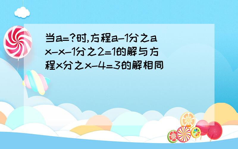 当a=?时,方程a-1分之ax-x-1分之2=1的解与方程x分之x-4=3的解相同