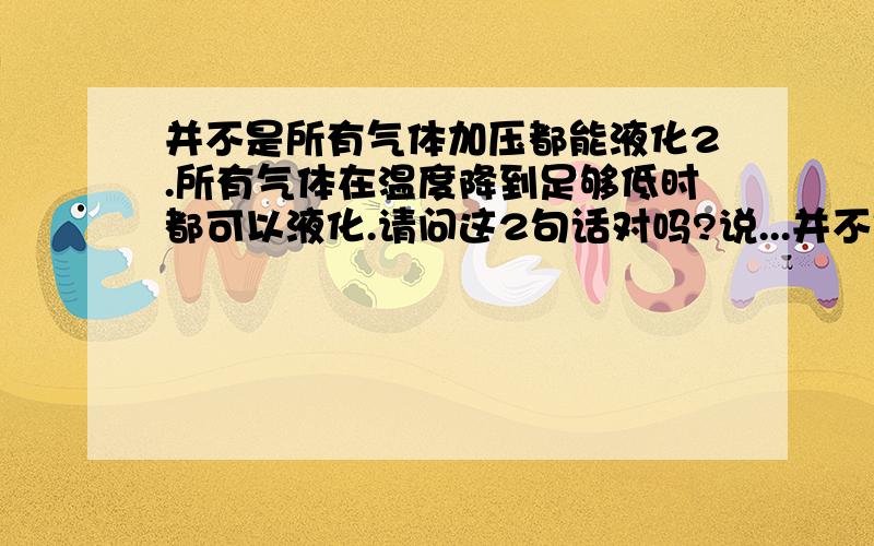 并不是所有气体加压都能液化2.所有气体在温度降到足够低时都可以液化.请问这2句话对吗?说...并不是所有气体加压都能液化2.所有气体在温度降到足够低时都可以液化.请问这2句话对吗?