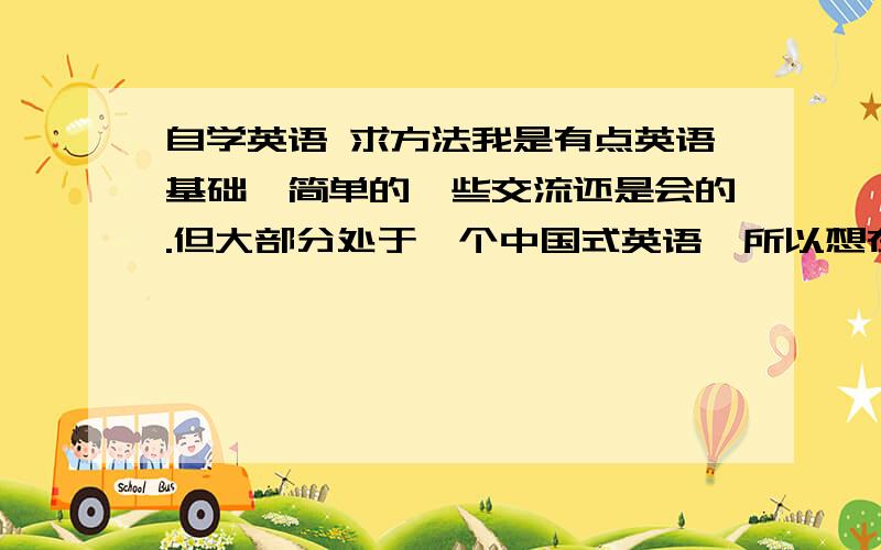 自学英语 求方法我是有点英语基础,简单的一些交流还是会的.但大部分处于一个中国式英语,所以想在业余时间可以提高自己的英语水平,能够很准确的很流畅的与外国人交流或者使用英语写