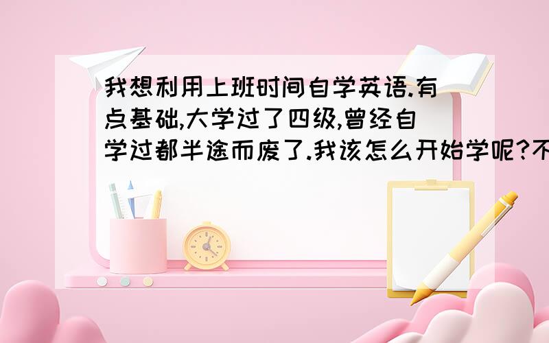 我想利用上班时间自学英语.有点基础,大学过了四级,曾经自学过都半途而废了.我该怎么开始学呢?不为考证,只想会说,能听懂,能不看字幕就会看懂外国电影.不想用传统方式学英语.谁给个具体