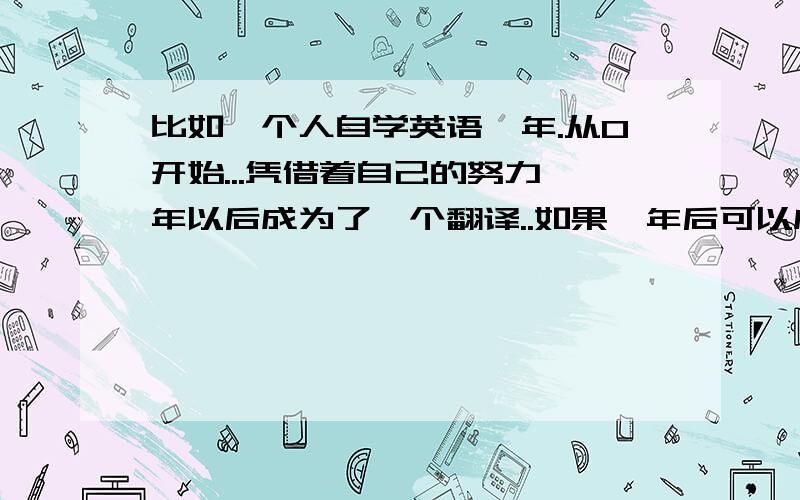 比如一个人自学英语一年.从0开始...凭借着自己的努力一年以后成为了一个翻译..如果一年后可以成为翻译..那么是不是在刚刚学到半年的时候就可以流利的听说英语?我只是想知道可以流利的