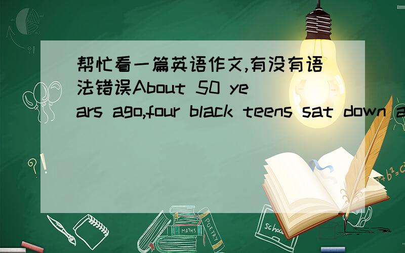 帮忙看一篇英语作文,有没有语法错误About 50 years ago,four black teens sat down at a restaurant in Greensboro to ask more than the coffee and dounts the waitress refused to serve them.They did this in order to protest the unfair treatme