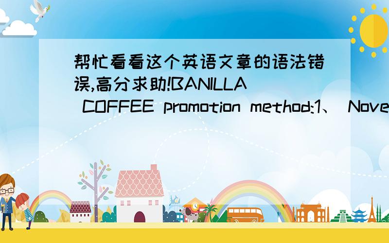 帮忙看看这个英语文章的语法错误,高分求助!BANILLA COFFEE promotion method:1、 November 26, 2008 to on December 9, 2008 in a time of consumption inside the store of BANILLA COFFEE arbitrarily product full 80 dollars, then get to pres