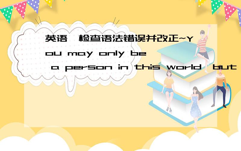 英语,检查语法错误并改正~You may only be a person in this world,but for someone,you are the world...somehow I feel it faintly familiar to the emotion I am now!