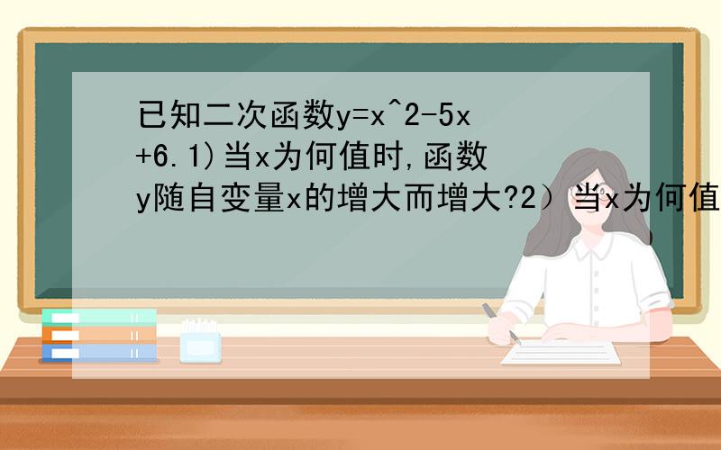 已知二次函数y=x^2-5x+6.1)当x为何值时,函数y随自变量x的增大而增大?2）当x为何值时,函数y随自变量x已知二次函数y=x^2-5x+6.1)当x为何值时,函数y随自变量x的增大而增大?2）当x为何值时,函数y随自