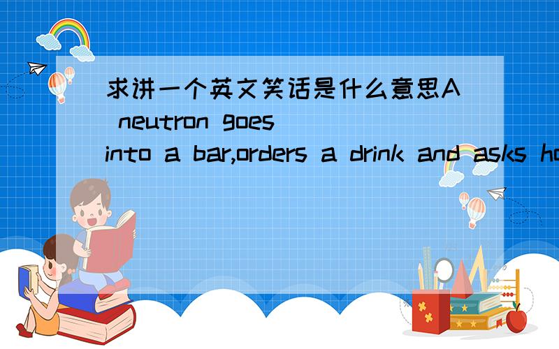 求讲一个英文笑话是什么意思A neutron goes into a bar,orders a drink and asks how much it will be.The barman replies:'For you,sir,no charge.