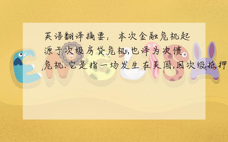 英语翻译摘要：本次金融危机起源于次级房贷危机,也译为次债危机.它是指一场发生在美国,因次级抵押贷款机构破产、投资基金被迫关闭、股市剧烈震荡引起的金融风暴.它致使全球主要金融