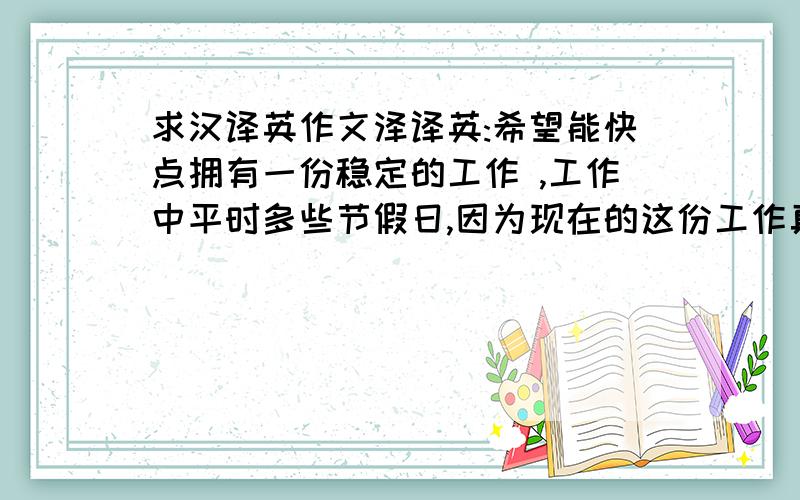 求汉译英作文泽译英:希望能快点拥有一份稳定的工作 ,工作中平时多些节假日,因为现在的这份工作真的太累了,几乎没有节假日,平时去上课有时也是要请假才能去